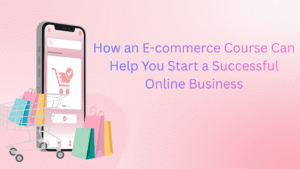 How an E-commerce Course Can Help You Start a Successful Online Business